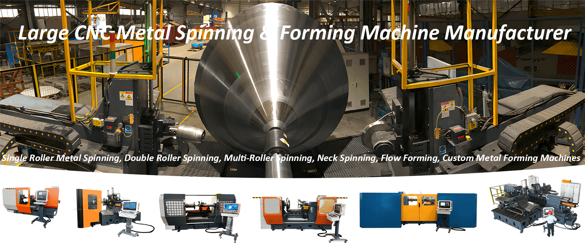 Large CNC Metal Spinning Machine and Flanging Machine Manufacturer Single Roller Metal Spinning, Double Roller Spinning, Multi Roller Spinning, Neck Spinning, Flow Forming, Custom Metal Forming Machines